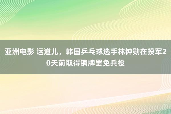 亚洲电影 运道儿，韩国乒乓球选手林钟勋在投军20天前取得铜牌罢免兵役