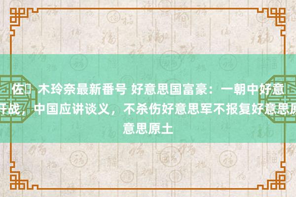 佐々木玲奈最新番号 好意思国富豪：一朝中好意思开战，中国应讲谈义，不杀伤好意思军不报复好意思原土