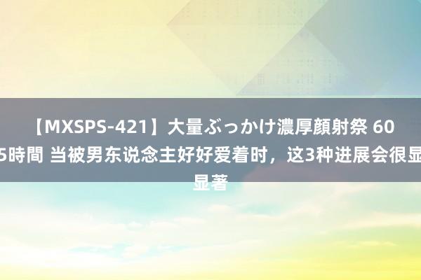 【MXSPS-421】大量ぶっかけ濃厚顔射祭 60人5時間 当被男东说念主好好爱着时，这3种进展会很显著