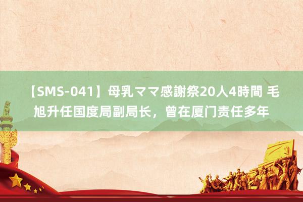 【SMS-041】母乳ママ感謝祭20人4時間 毛旭升任国度局副局长，曾在厦门责任多年