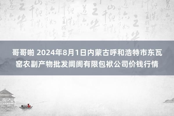 哥哥啪 2024年8月1日内蒙古呼和浩特市东瓦窑农副产物批发阛阓有限包袱公司价钱行情