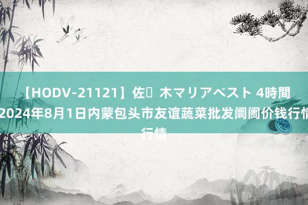 【HODV-21121】佐々木マリアベスト 4時間 2024年8月1日内蒙包头市友谊蔬菜批发阛阓价钱行情