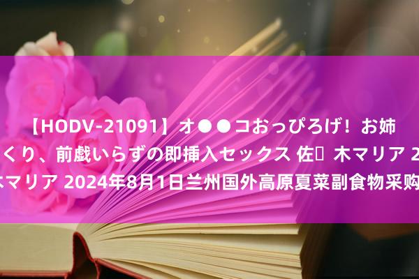 【HODV-21091】オ●●コおっぴろげ！お姉ちゃん 四六時中濡れまくり、前戯いらずの即挿入セックス 佐々木マリア 2024年8月1日兰州国外高原夏菜副食物采购中心价钱行情