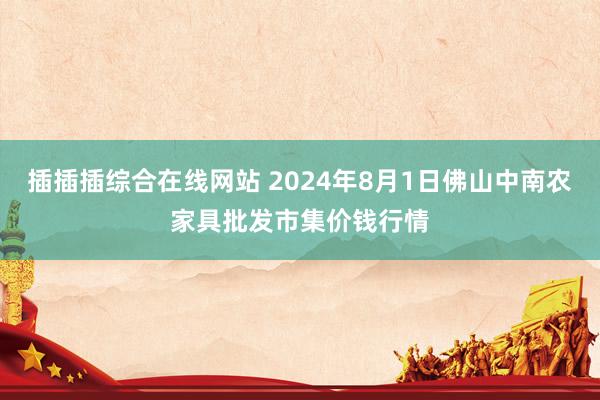 插插插综合在线网站 2024年8月1日佛山中南农家具批发市集价钱行情