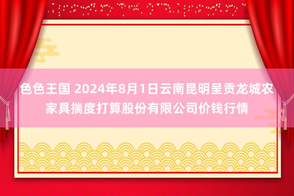 色色王国 2024年8月1日云南昆明呈贡龙城农家具揣度打算股份有限公司价钱行情