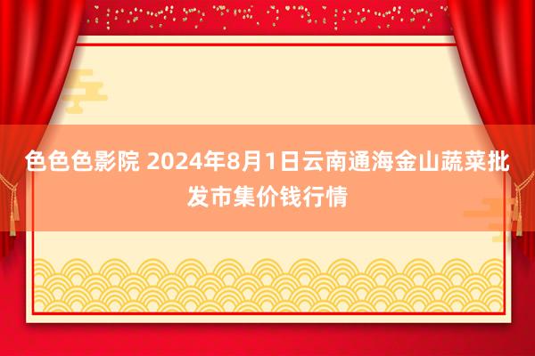 色色色影院 2024年8月1日云南通海金山蔬菜批发市集价钱行情