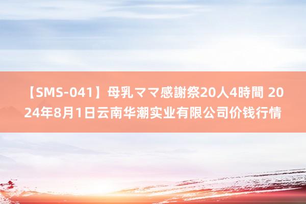 【SMS-041】母乳ママ感謝祭20人4時間 2024年8月1日云南华潮实业有限公司价钱行情