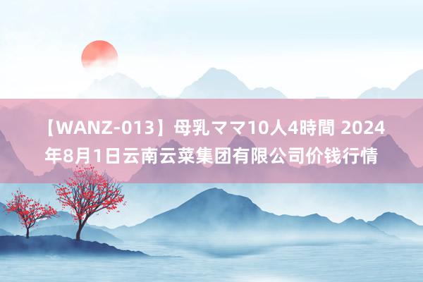 【WANZ-013】母乳ママ10人4時間 2024年8月1日云南云菜集团有限公司价钱行情