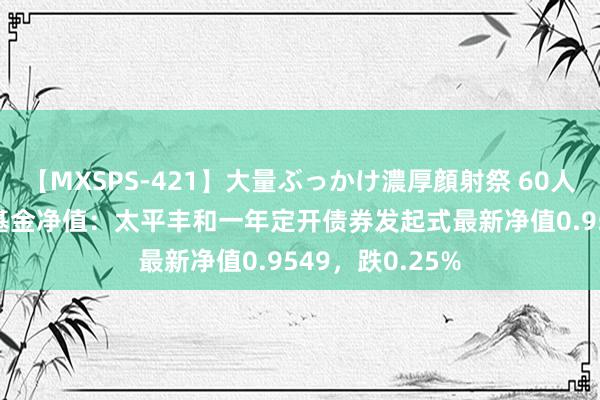 【MXSPS-421】大量ぶっかけ濃厚顔射祭 60人5時間 8月1日基金净值：太平丰和一年定开债券发起式最新净值0.9549，跌0.25%