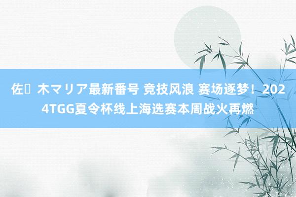 佐々木マリア最新番号 竞技风浪 赛场逐梦！2024TGG夏令杯线上海选赛本周战火再燃