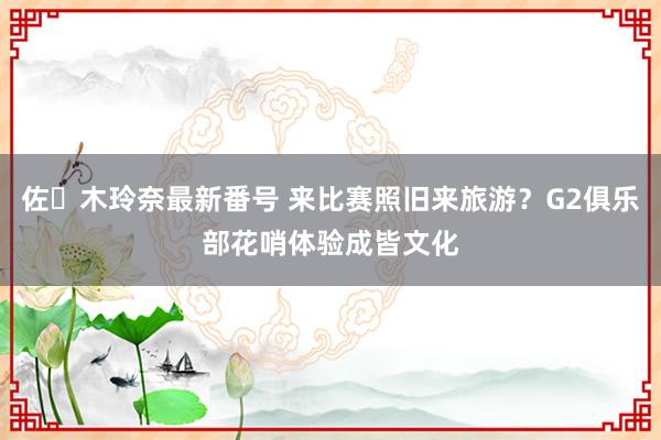 佐々木玲奈最新番号 来比赛照旧来旅游？G2俱乐部花哨体验成皆文化