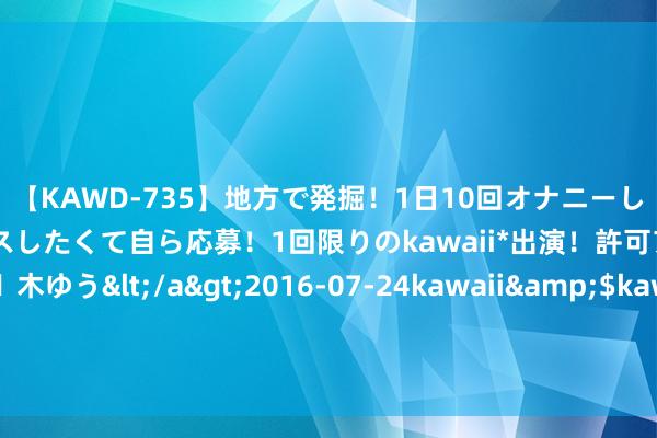 【KAWD-735】地方で発掘！1日10回オナニーしちゃう絶倫少女がセックスしたくて自ら応募！1回限りのkawaii*出演！許可アリAV発売 佐々木ゆう</a>2016-07-24kawaii&$kawaii151分钟 金刚光伏控股的苏州金刚光伏科技有限公司新增1条被履行东谈主信息，履行地方482.26万元