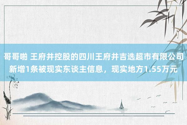 哥哥啪 王府井控股的四川王府井吉选超市有限公司新增1条被现实东谈主信息，现实地方1.55万元