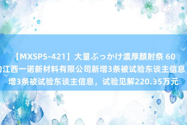 【MXSPS-421】大量ぶっかけ濃厚顔射祭 60人5時間 *ST合泰控股的江西一诺新材料有限公司新增3条被试验东谈主信息，试验见解220.35万元