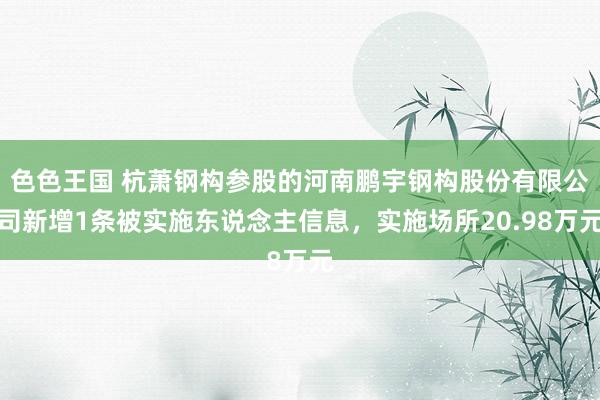 色色王国 杭萧钢构参股的河南鹏宇钢构股份有限公司新增1条被实施东说念主信息，实施场所20.98万元