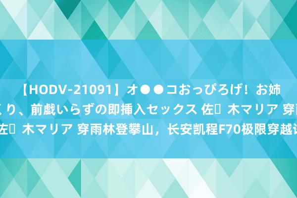 【HODV-21091】オ●●コおっぴろげ！お姉ちゃん 四六時中濡れまくり、前戯いらずの即挿入セックス 佐々木マリア 穿雨林登攀山，长安凯程F70极限穿越试驾体验