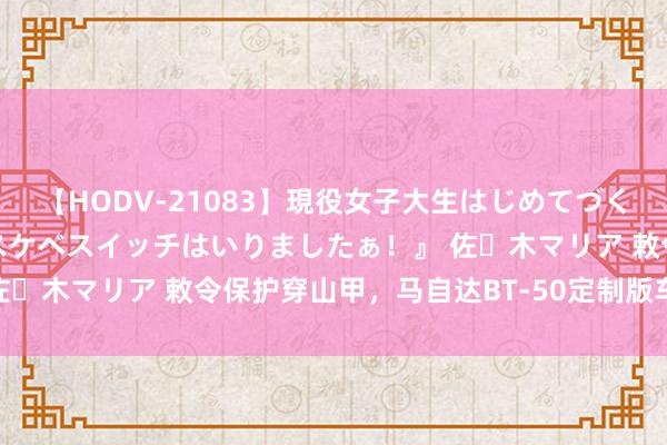 【HODV-21083】現役女子大生はじめてづくしのセックス 『私のドスケベスイッチはいりましたぁ！』 佐々木マリア 敕令保护穿山甲，马自达BT-50定制版车型发布！