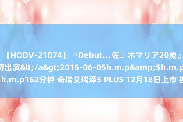 【HODV-21074】『Debut…佐々木マリア20歳』 現役女子大生AV初出演</a>2015-06-05h.m.p&$h.m.p162分钟 奇瑞艾瑞泽5 PLUS 12月18日上市 换新缱绻供双外不雅