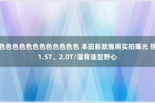 色色色色色色色色色色色色 本田新款雅阁实拍曝光 搭1.5T、2.0T/溜背造型野心