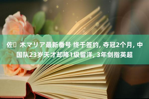 佐々木マリア最新番号 终于签约， 夺冠2个月， 中国队23岁天才却降1级留洋， 3年剑指英超