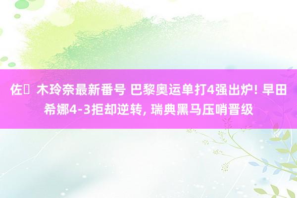 佐々木玲奈最新番号 巴黎奥运单打4强出炉! 早田希娜4-3拒却逆转， 瑞典黑马压哨晋级