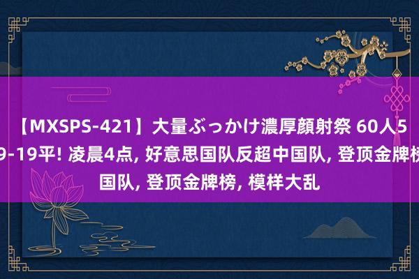 【MXSPS-421】大量ぶっかけ濃厚顔射祭 60人5時間 金牌19-19平! 凌晨4点， 好意思国队反超中国队， 登顶金牌榜， 模样大乱