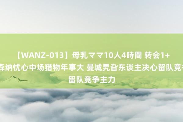 【WANZ-013】母乳ママ10人4時間 转会1+1: 阿森纳忧心中场猎物年事大 曼城旯旮东谈主决心留队竞争主力