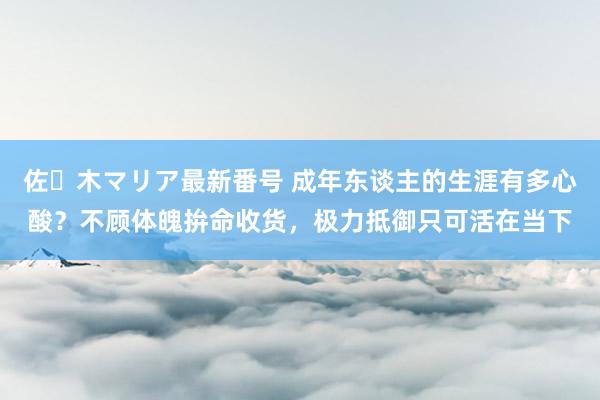 佐々木マリア最新番号 成年东谈主的生涯有多心酸？不顾体魄拚命收货，极力抵御只可活在当下