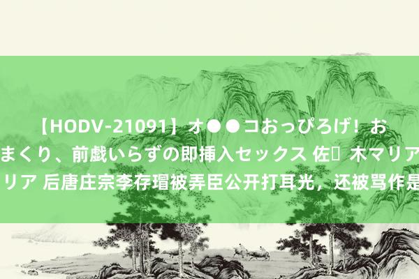 【HODV-21091】オ●●コおっぴろげ！お姉ちゃん 四六時中濡れまくり、前戯いらずの即挿入セックス 佐々木マリア 后唐庄宗李存瑁被弄臣公开打耳光，还被骂作是狗，为什么不怒反喜