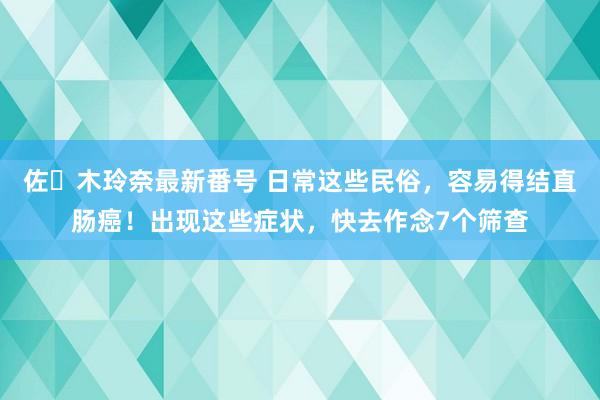 佐々木玲奈最新番号 日常这些民俗，容易得结直肠癌！出现这些症状，快去作念7个筛查