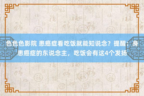 色色色影院 患癌症看吃饭就能知说念？提醒：身患癌症的东说念主，吃饭会有这4个发扬