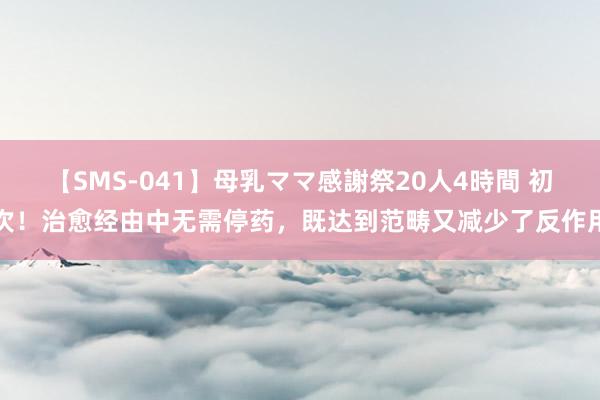 【SMS-041】母乳ママ感謝祭20人4時間 初次！治愈经由中无需停药，既达到范畴又减少了反作用