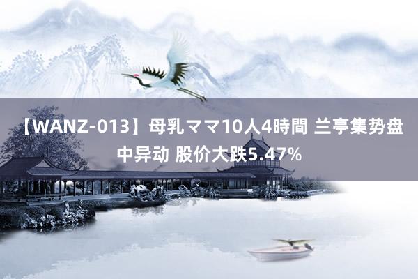 【WANZ-013】母乳ママ10人4時間 兰亭集势盘中异动 股价大跌5.47%