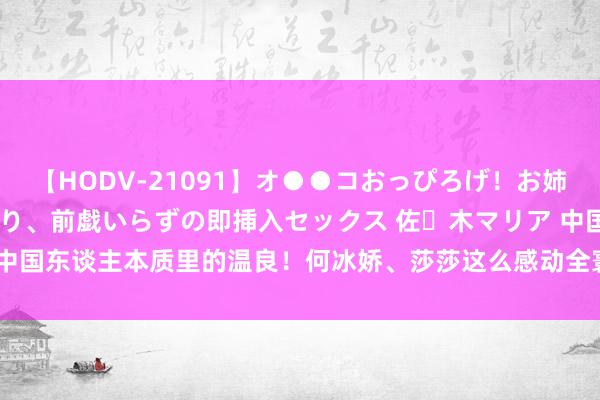 【HODV-21091】オ●●コおっぴろげ！お姉ちゃん 四六時中濡れまくり、前戯いらずの即挿入セックス 佐々木マリア 中国东谈主本质里的温良！何冰娇、莎莎这么感动全寰宇_大皖新闻 | 安徽网