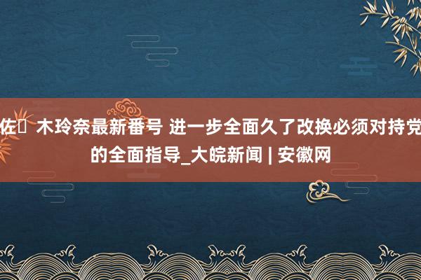 佐々木玲奈最新番号 进一步全面久了改换必须对持党的全面指导_大皖新闻 | 安徽网