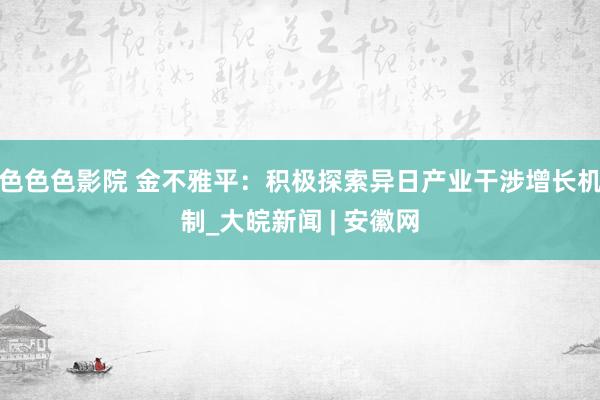 色色色影院 金不雅平：积极探索异日产业干涉增长机制_大皖新闻 | 安徽网