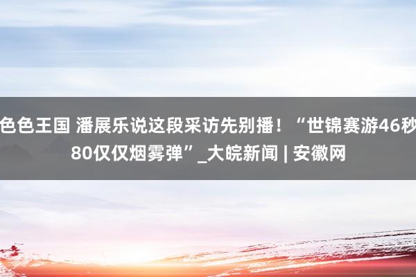 色色王国 潘展乐说这段采访先别播！“世锦赛游46秒80仅仅烟雾弹”_大皖新闻 | 安徽网