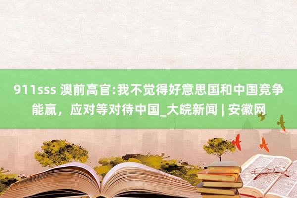 911sss 澳前高官:我不觉得好意思国和中国竞争能赢，应对等对待中国_大皖新闻 | 安徽网