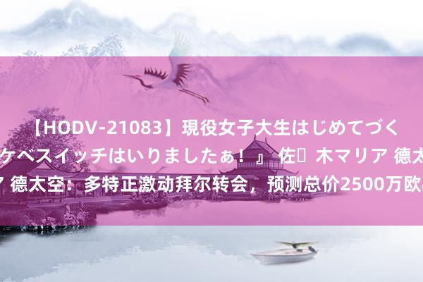 【HODV-21083】現役女子大生はじめてづくしのセックス 『私のドスケベスイッチはいりましたぁ！』 佐々木マリア 德太空：多特正激动拜尔转会，预测总价2500万欧&年薪600万欧