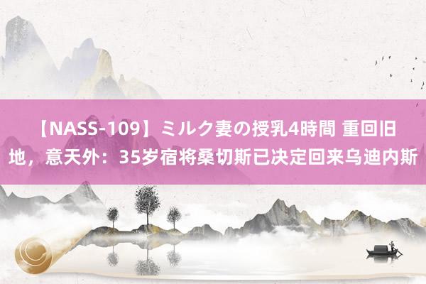 【NASS-109】ミルク妻の授乳4時間 重回旧地，意天外：35岁宿将桑切斯已决定回来乌迪内斯