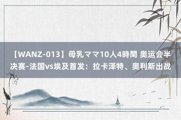 【WANZ-013】母乳ママ10人4時間 奥运会半决赛-法国vs埃及首发：拉卡泽特、奥利斯出战