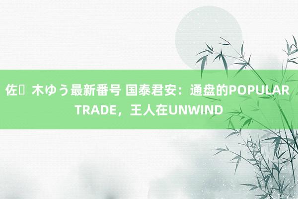 佐々木ゆう最新番号 国泰君安：通盘的POPULAR TRADE，王人在UNWIND