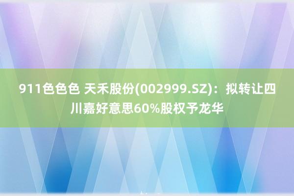 911色色色 天禾股份(002999.SZ)：拟转让四川嘉好意思60%股权予龙华