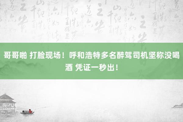 哥哥啪 打脸现场！呼和浩特多名醉驾司机坚称没喝酒 凭证一秒出！