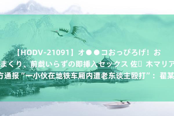 【HODV-21091】オ●●コおっぴろげ！お姉ちゃん 四六時中濡れまくり、前戯いらずの即挿入セックス 佐々木マリア 青岛地铁警方通报“一小伙在地铁车厢内遭老东谈主殴打”：翟某绪殴打和某城，已被取舍刑事强制要领