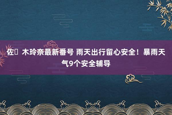 佐々木玲奈最新番号 雨天出行留心安全！暴雨天气9个安全辅导