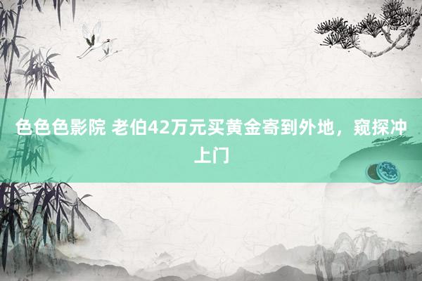 色色色影院 老伯42万元买黄金寄到外地，窥探冲上门