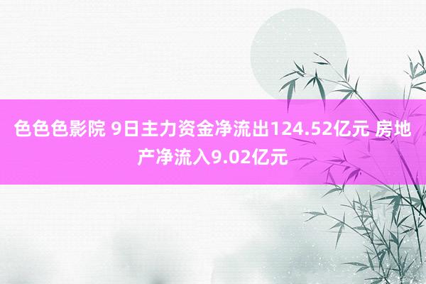 色色色影院 9日主力资金净流出124.52亿元 房地产净流入9.02亿元