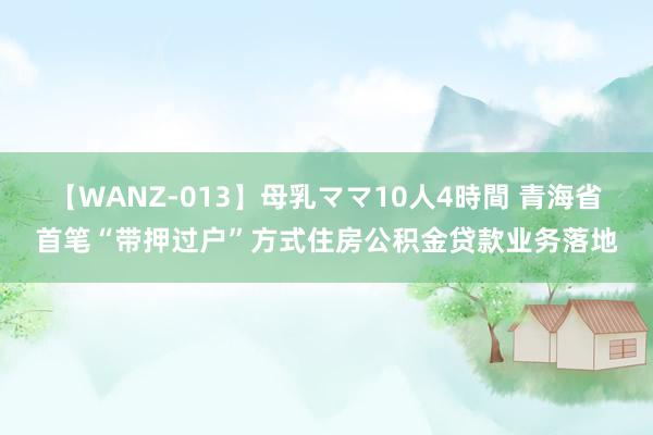 【WANZ-013】母乳ママ10人4時間 青海省首笔“带押过户”方式住房公积金贷款业务落地