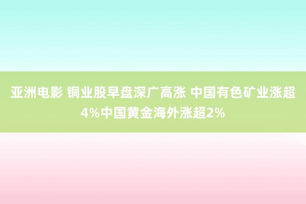 亚洲电影 铜业股早盘深广高涨 中国有色矿业涨超4%中国黄金海外涨超2%